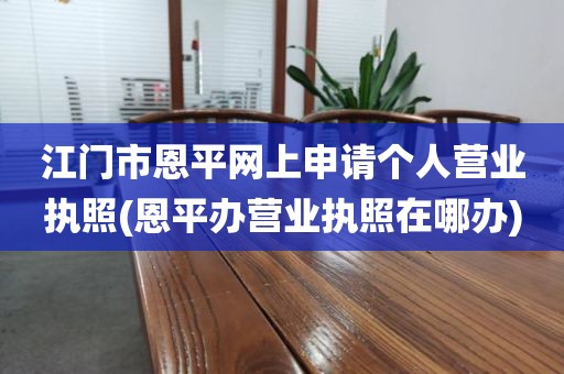 江门市恩平网上申请个人营业执照(恩平办营业执照在哪办)