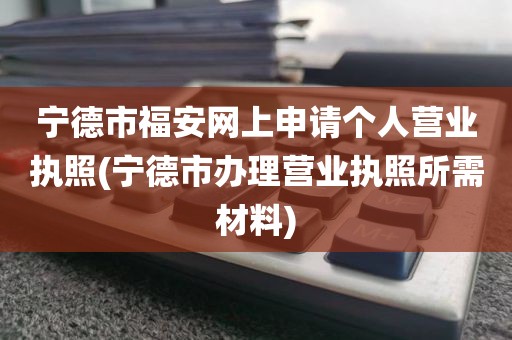 宁德市福安网上申请个人营业执照(宁德市办理营业执照所需材料)