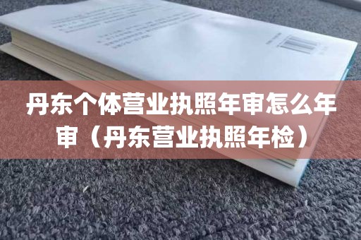 丹东个体营业执照年审怎么年审（丹东营业执照年检）