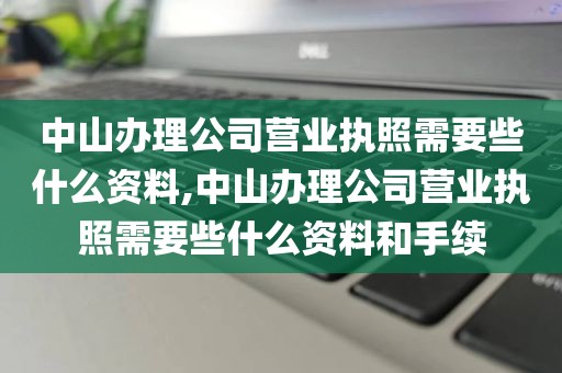 中山办理公司营业执照需要些什么资料,中山办理公司营业执照需要些什么资料和手续