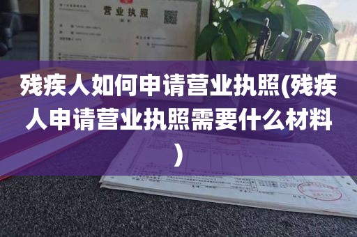 残疾人如何申请营业执照(残疾人申请营业执照需要什么材料)