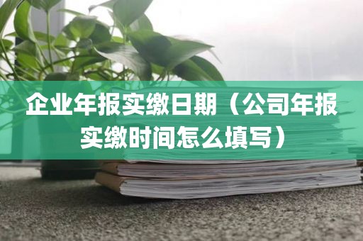 企业年报实缴日期（公司年报实缴时间怎么填写）