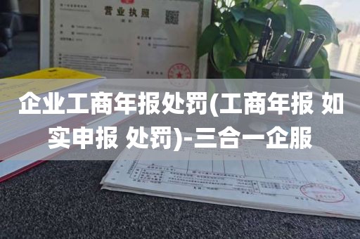 企业工商年报处罚(工商年报 如实申报 处罚)-三合一企服