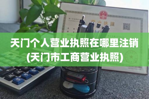 天门个人营业执照在哪里注销(天门市工商营业执照)