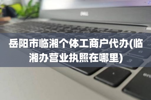 岳阳市临湘个体工商户代办(临湘办营业执照在哪里)