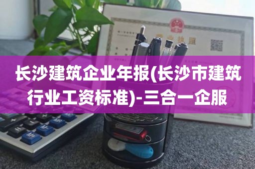 长沙建筑企业年报(长沙市建筑行业工资标准)-三合一企服