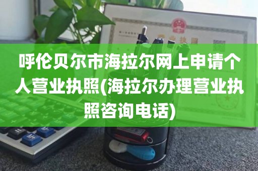 呼伦贝尔市海拉尔网上申请个人营业执照(海拉尔办理营业执照咨询电话)